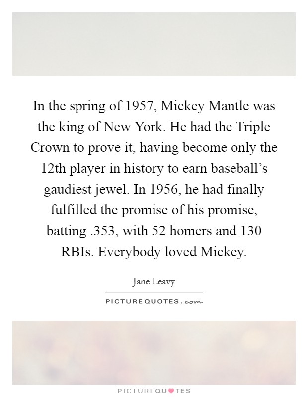 In the spring of 1957, Mickey Mantle was the king of New York. He had the Triple Crown to prove it, having become only the 12th player in history to earn baseball's gaudiest jewel. In 1956, he had finally fulfilled the promise of his promise, batting .353, with 52 homers and 130 RBIs. Everybody loved Mickey. Picture Quote #1