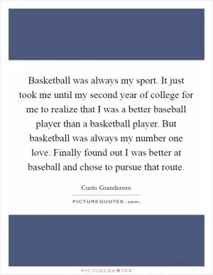 Basketball was always my sport. It just took me until my second year of college for me to realize that I was a better baseball player than a basketball player. But basketball was always my number one love. Finally found out I was better at baseball and chose to pursue that route Picture Quote #1