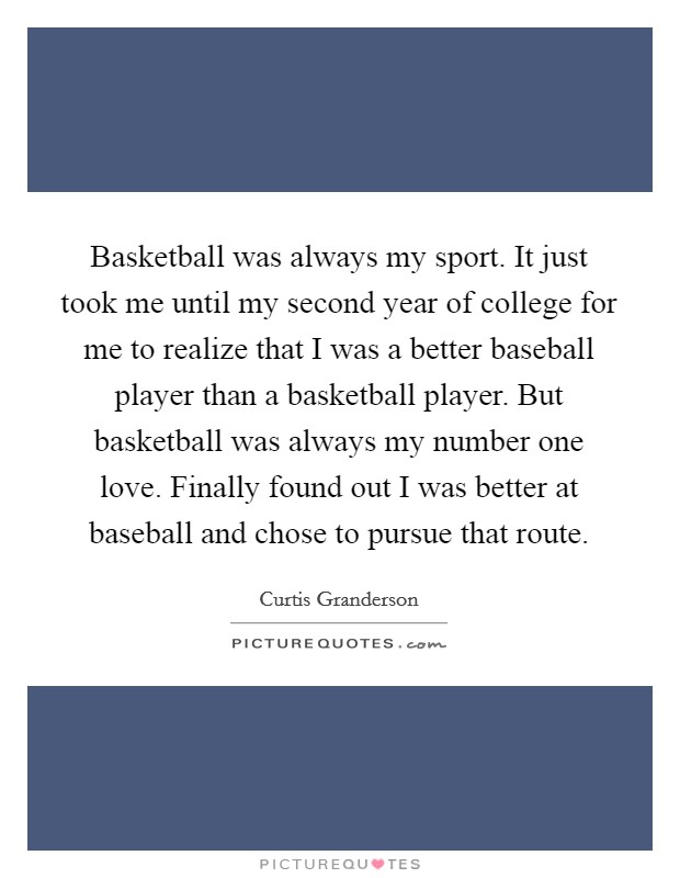Basketball was always my sport. It just took me until my second year of college for me to realize that I was a better baseball player than a basketball player. But basketball was always my number one love. Finally found out I was better at baseball and chose to pursue that route. Picture Quote #1