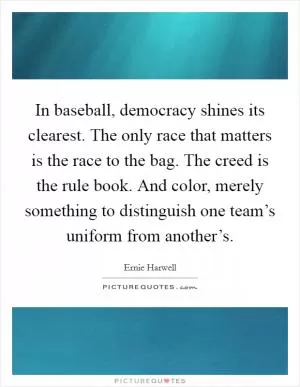 In baseball, democracy shines its clearest. The only race that matters is the race to the bag. The creed is the rule book. And color, merely something to distinguish one team’s uniform from another’s Picture Quote #1