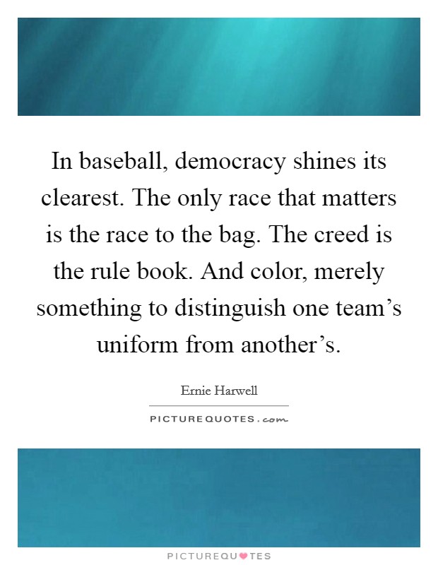 In baseball, democracy shines its clearest. The only race that matters is the race to the bag. The creed is the rule book. And color, merely something to distinguish one team's uniform from another's. Picture Quote #1