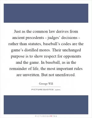 Just as the common law derives from ancient precedents - judges’ decisions - rather than statutes, baseball’s codes are the game’s distilled mores. Their unchanged purpose is to show respect for opponents and the game. In baseball, as in the remainder of life, the most important rules are unwritten. But not unenforced Picture Quote #1