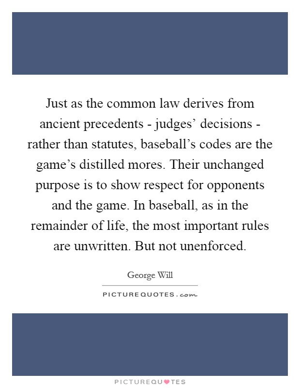 Just as the common law derives from ancient precedents - judges' decisions - rather than statutes, baseball's codes are the game's distilled mores. Their unchanged purpose is to show respect for opponents and the game. In baseball, as in the remainder of life, the most important rules are unwritten. But not unenforced. Picture Quote #1
