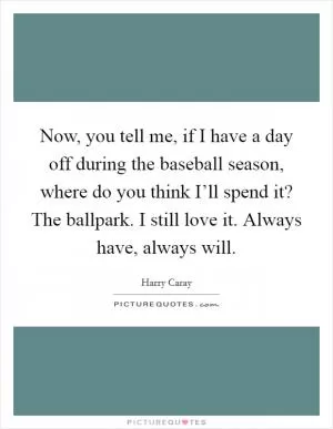 Now, you tell me, if I have a day off during the baseball season, where do you think I’ll spend it? The ballpark. I still love it. Always have, always will Picture Quote #1