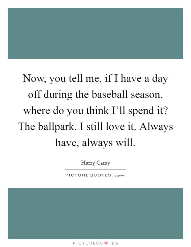 Now, you tell me, if I have a day off during the baseball season, where do you think I'll spend it? The ballpark. I still love it. Always have, always will. Picture Quote #1