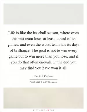 Life is like the baseball season, where even the best team loses at least a third of its games, and even the worst team has its days of brilliance. The goal is not to win every game but to win more than you lose, and if you do that often enough, in the end you may find you have won it all Picture Quote #1