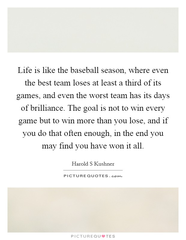 Life is like the baseball season, where even the best team loses at least a third of its games, and even the worst team has its days of brilliance. The goal is not to win every game but to win more than you lose, and if you do that often enough, in the end you may find you have won it all. Picture Quote #1