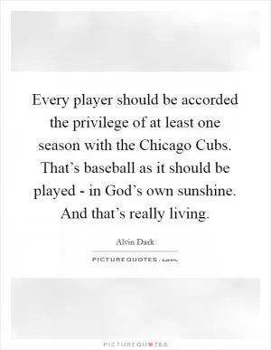 Every player should be accorded the privilege of at least one season with the Chicago Cubs. That’s baseball as it should be played - in God’s own sunshine. And that’s really living Picture Quote #1