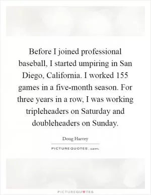 Before I joined professional baseball, I started umpiring in San Diego, California. I worked 155 games in a five-month season. For three years in a row, I was working tripleheaders on Saturday and doubleheaders on Sunday Picture Quote #1
