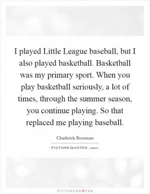 I played Little League baseball, but I also played basketball. Basketball was my primary sport. When you play basketball seriously, a lot of times, through the summer season, you continue playing. So that replaced me playing baseball Picture Quote #1