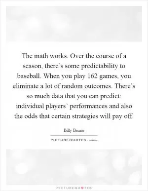 The math works. Over the course of a season, there’s some predictability to baseball. When you play 162 games, you eliminate a lot of random outcomes. There’s so much data that you can predict: individual players’ performances and also the odds that certain strategies will pay off Picture Quote #1