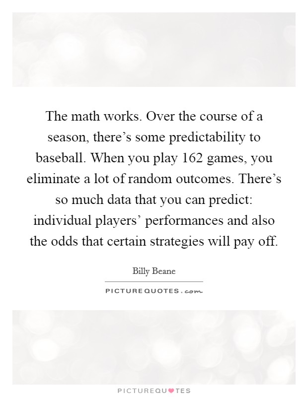 The math works. Over the course of a season, there's some predictability to baseball. When you play 162 games, you eliminate a lot of random outcomes. There's so much data that you can predict: individual players' performances and also the odds that certain strategies will pay off. Picture Quote #1