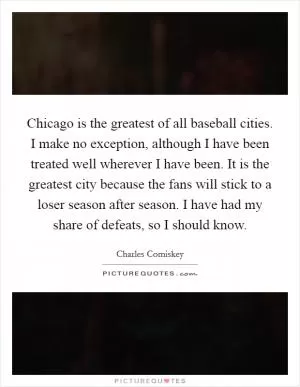 Chicago is the greatest of all baseball cities. I make no exception, although I have been treated well wherever I have been. It is the greatest city because the fans will stick to a loser season after season. I have had my share of defeats, so I should know Picture Quote #1