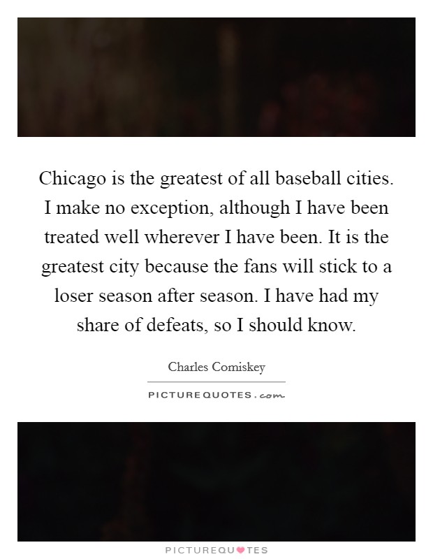 Chicago is the greatest of all baseball cities. I make no exception, although I have been treated well wherever I have been. It is the greatest city because the fans will stick to a loser season after season. I have had my share of defeats, so I should know. Picture Quote #1