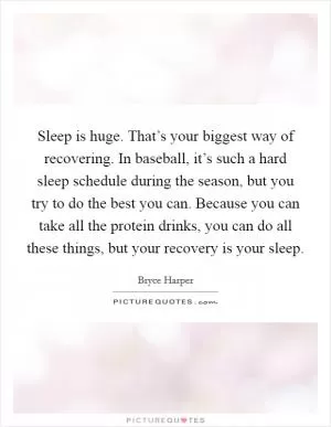 Sleep is huge. That’s your biggest way of recovering. In baseball, it’s such a hard sleep schedule during the season, but you try to do the best you can. Because you can take all the protein drinks, you can do all these things, but your recovery is your sleep Picture Quote #1
