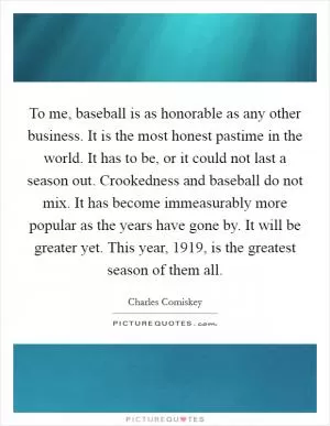 To me, baseball is as honorable as any other business. It is the most honest pastime in the world. It has to be, or it could not last a season out. Crookedness and baseball do not mix. It has become immeasurably more popular as the years have gone by. It will be greater yet. This year, 1919, is the greatest season of them all Picture Quote #1