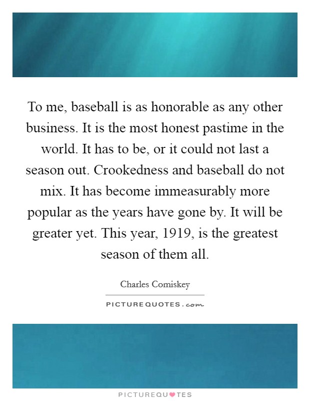 To me, baseball is as honorable as any other business. It is the most honest pastime in the world. It has to be, or it could not last a season out. Crookedness and baseball do not mix. It has become immeasurably more popular as the years have gone by. It will be greater yet. This year, 1919, is the greatest season of them all. Picture Quote #1