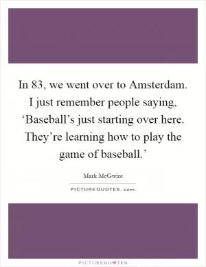 In  83, we went over to Amsterdam. I just remember people saying, ‘Baseball’s just starting over here. They’re learning how to play the game of baseball.’ Picture Quote #1