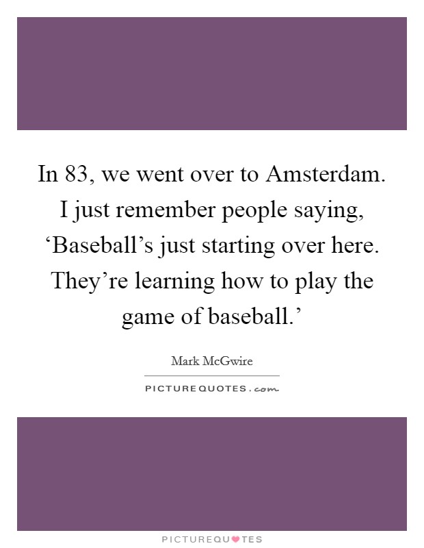 In  83, we went over to Amsterdam. I just remember people saying, ‘Baseball's just starting over here. They're learning how to play the game of baseball.' Picture Quote #1