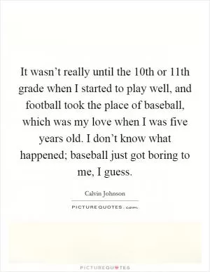 It wasn’t really until the 10th or 11th grade when I started to play well, and football took the place of baseball, which was my love when I was five years old. I don’t know what happened; baseball just got boring to me, I guess Picture Quote #1