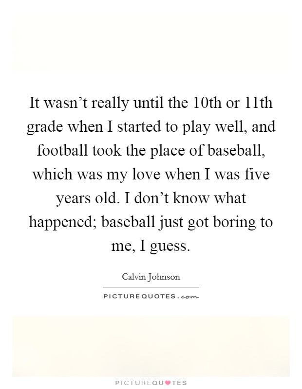 It wasn't really until the 10th or 11th grade when I started to play well, and football took the place of baseball, which was my love when I was five years old. I don't know what happened; baseball just got boring to me, I guess. Picture Quote #1
