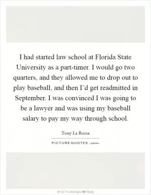 I had started law school at Florida State University as a part-timer. I would go two quarters, and they allowed me to drop out to play baseball, and then I’d get readmitted in September. I was convinced I was going to be a lawyer and was using my baseball salary to pay my way through school Picture Quote #1