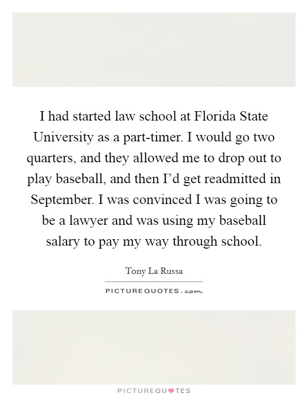 I had started law school at Florida State University as a part-timer. I would go two quarters, and they allowed me to drop out to play baseball, and then I'd get readmitted in September. I was convinced I was going to be a lawyer and was using my baseball salary to pay my way through school. Picture Quote #1