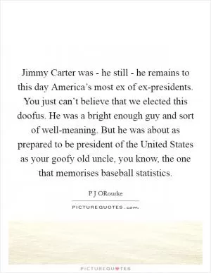 Jimmy Carter was - he still - he remains to this day America’s most ex of ex-presidents. You just can’t believe that we elected this doofus. He was a bright enough guy and sort of well-meaning. But he was about as prepared to be president of the United States as your goofy old uncle, you know, the one that memorises baseball statistics Picture Quote #1