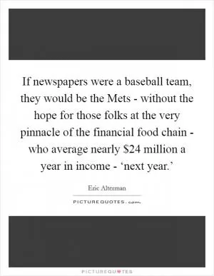 If newspapers were a baseball team, they would be the Mets - without the hope for those folks at the very pinnacle of the financial food chain - who average nearly $24 million a year in income - ‘next year.’ Picture Quote #1