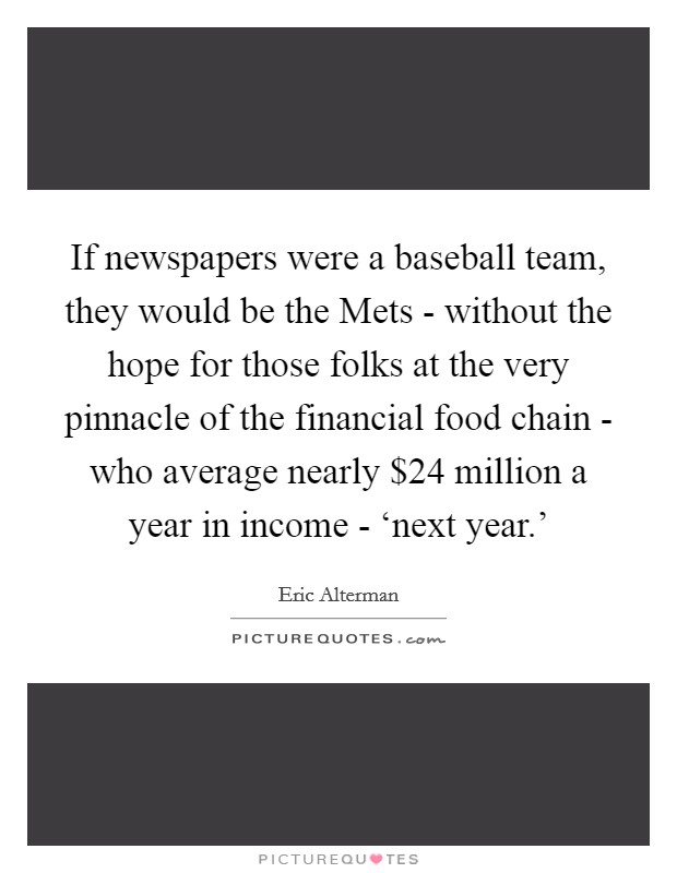 If newspapers were a baseball team, they would be the Mets - without the hope for those folks at the very pinnacle of the financial food chain - who average nearly $24 million a year in income - ‘next year.’ Picture Quote #1