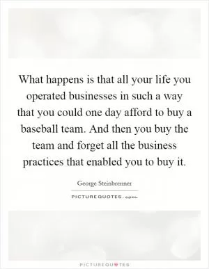 What happens is that all your life you operated businesses in such a way that you could one day afford to buy a baseball team. And then you buy the team and forget all the business practices that enabled you to buy it Picture Quote #1