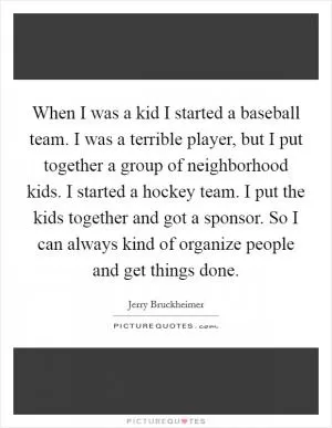 When I was a kid I started a baseball team. I was a terrible player, but I put together a group of neighborhood kids. I started a hockey team. I put the kids together and got a sponsor. So I can always kind of organize people and get things done Picture Quote #1