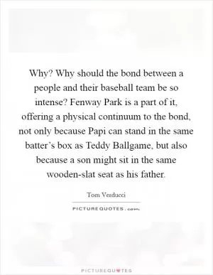 Why? Why should the bond between a people and their baseball team be so intense? Fenway Park is a part of it, offering a physical continuum to the bond, not only because Papi can stand in the same batter’s box as Teddy Ballgame, but also because a son might sit in the same wooden-slat seat as his father Picture Quote #1