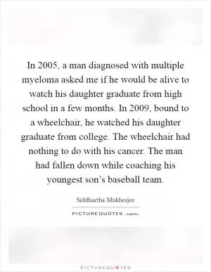 In 2005, a man diagnosed with multiple myeloma asked me if he would be alive to watch his daughter graduate from high school in a few months. In 2009, bound to a wheelchair, he watched his daughter graduate from college. The wheelchair had nothing to do with his cancer. The man had fallen down while coaching his youngest son’s baseball team Picture Quote #1