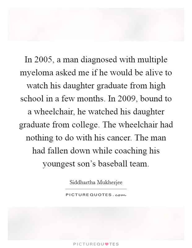 In 2005, a man diagnosed with multiple myeloma asked me if he would be alive to watch his daughter graduate from high school in a few months. In 2009, bound to a wheelchair, he watched his daughter graduate from college. The wheelchair had nothing to do with his cancer. The man had fallen down while coaching his youngest son’s baseball team Picture Quote #1