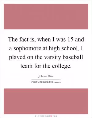 The fact is, when I was 15 and a sophomore at high school, I played on the varsity baseball team for the college Picture Quote #1