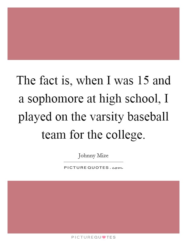 The fact is, when I was 15 and a sophomore at high school, I played on the varsity baseball team for the college Picture Quote #1