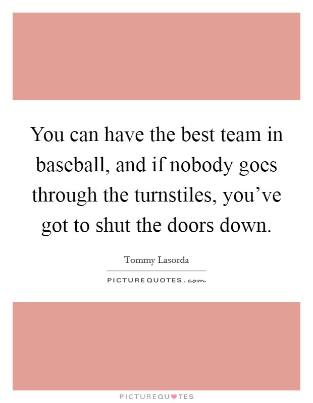 You can have the best team in baseball, and if nobody goes through the turnstiles, you've got to shut the doors down. Picture Quote #1