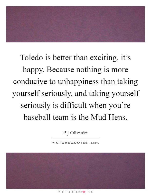 Toledo is better than exciting, it’s happy. Because nothing is more conducive to unhappiness than taking yourself seriously, and taking yourself seriously is difficult when you’re baseball team is the Mud Hens Picture Quote #1