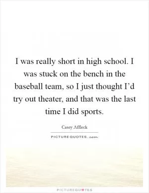 I was really short in high school. I was stuck on the bench in the baseball team, so I just thought I’d try out theater, and that was the last time I did sports Picture Quote #1