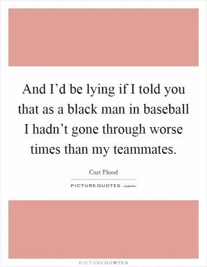 And I’d be lying if I told you that as a black man in baseball I hadn’t gone through worse times than my teammates Picture Quote #1