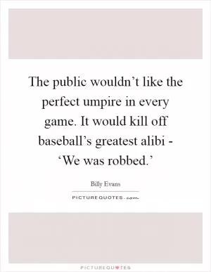 The public wouldn’t like the perfect umpire in every game. It would kill off baseball’s greatest alibi - ‘We was robbed.’ Picture Quote #1