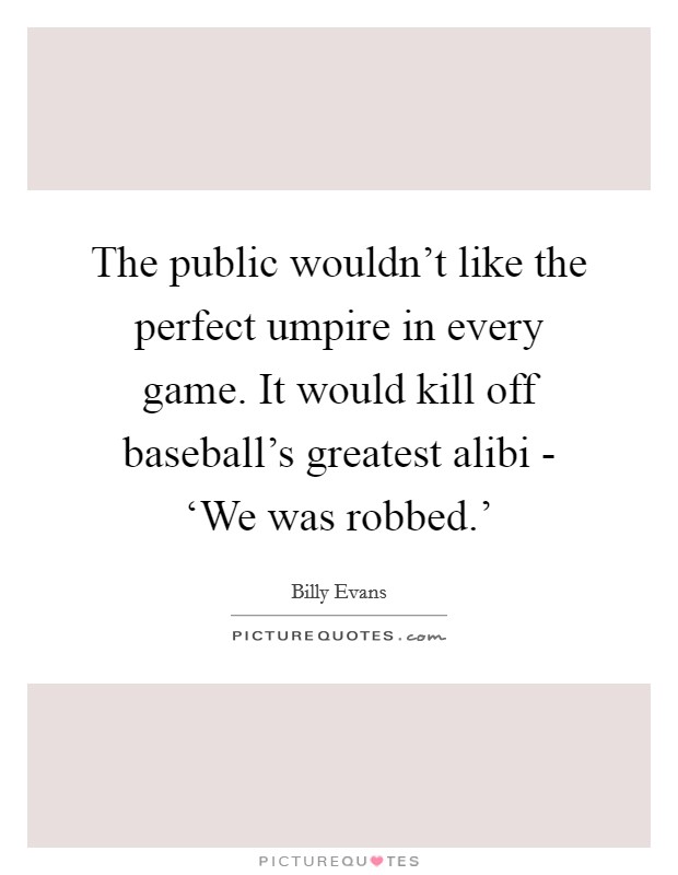 The public wouldn't like the perfect umpire in every game. It would kill off baseball's greatest alibi - ‘We was robbed.' Picture Quote #1