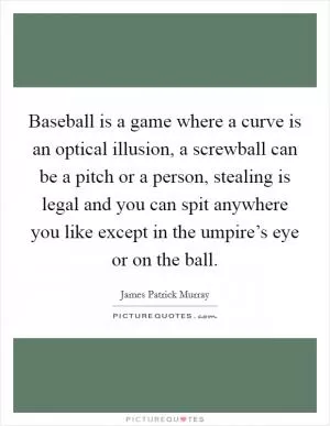Baseball is a game where a curve is an optical illusion, a screwball can be a pitch or a person, stealing is legal and you can spit anywhere you like except in the umpire’s eye or on the ball Picture Quote #1