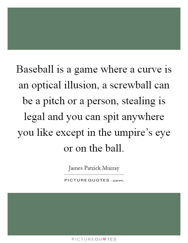 Baseball is a game where a curve is an optical illusion, a screwball can be a pitch or a person, stealing is legal and you can spit anywhere you like except in the umpire's eye or on the ball. Picture Quote #1