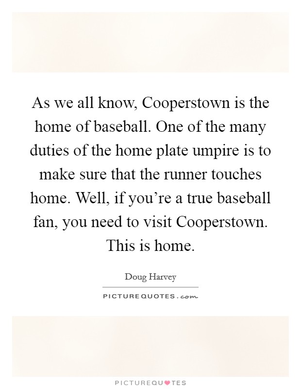 As we all know, Cooperstown is the home of baseball. One of the many duties of the home plate umpire is to make sure that the runner touches home. Well, if you're a true baseball fan, you need to visit Cooperstown. This is home. Picture Quote #1