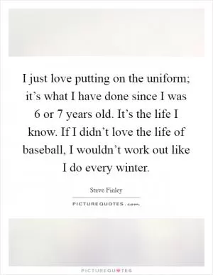 I just love putting on the uniform; it’s what I have done since I was 6 or 7 years old. It’s the life I know. If I didn’t love the life of baseball, I wouldn’t work out like I do every winter Picture Quote #1