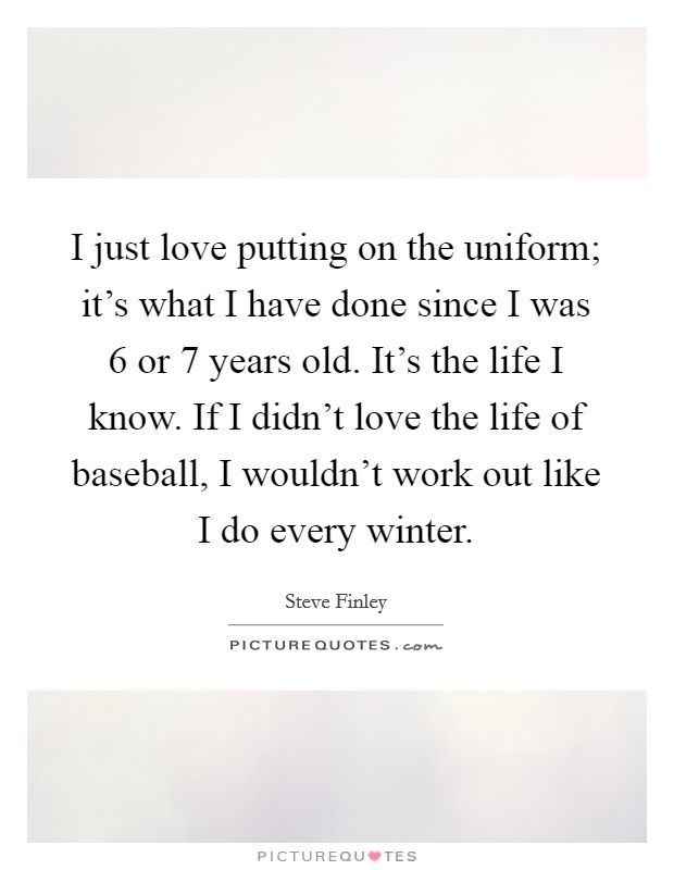 I just love putting on the uniform; it's what I have done since I was 6 or 7 years old. It's the life I know. If I didn't love the life of baseball, I wouldn't work out like I do every winter. Picture Quote #1