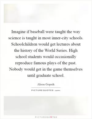Imagine if baseball were taught the way science is taught in most inner-city schools. Schoolchildren would get lectures about the history of the World Series. High school students would occasionally reproduce famous plays of the past. Nobody would get in the game themselves until graduate school Picture Quote #1