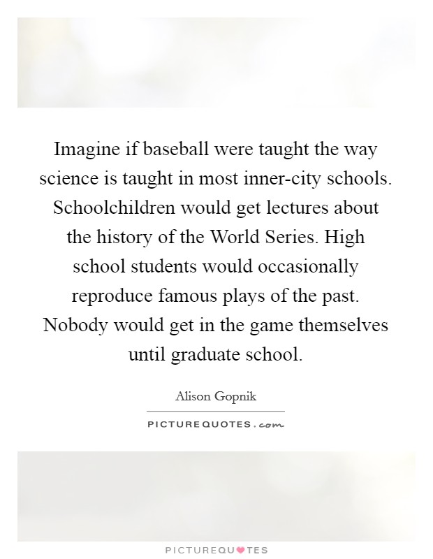 Imagine if baseball were taught the way science is taught in most inner-city schools. Schoolchildren would get lectures about the history of the World Series. High school students would occasionally reproduce famous plays of the past. Nobody would get in the game themselves until graduate school. Picture Quote #1